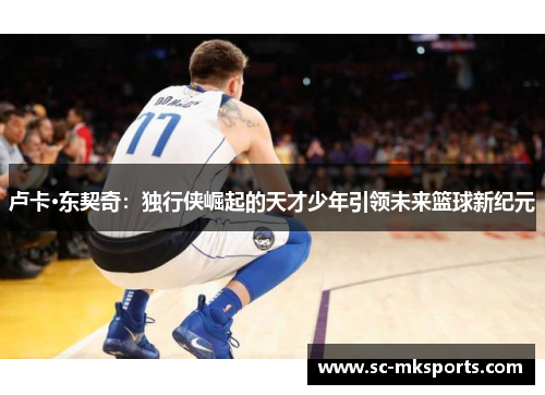 卢卡·东契奇:独行侠崛起的天才少年引领未来篮球新纪元 卢卡·东契奇:独行侠崛起的天才少年引领未来篮球新纪元